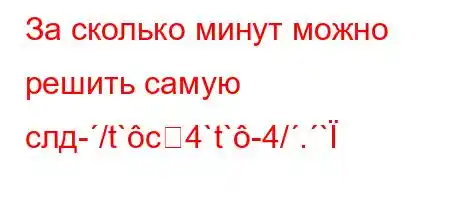 За сколько минут можно решить самую слд-/t`c4`t`-4/.`